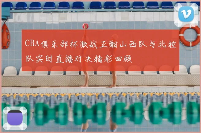 CBA俱乐部杯激战正酣山西队与北控队实时直播对决精彩回顾
