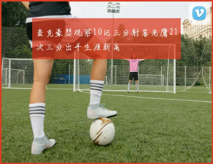 查克豪瑟观察10记三分射落老鹰21次三分出手生涯新高