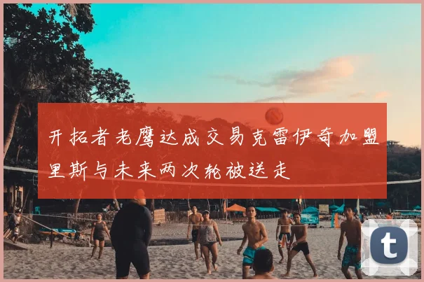 开拓者老鹰达成交易克雷伊奇加盟里斯与未来两次轮被送走