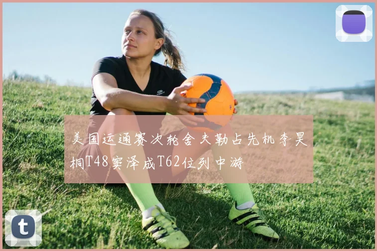 美国运通赛次轮舍夫勒占先机李昊桐T48窦泽成T62位列中游