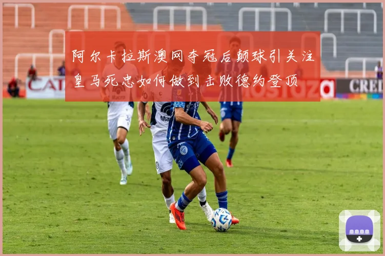 阿尔卡拉斯澳网夺冠后颠球引关注皇马死忠如何做到击败德约登顶